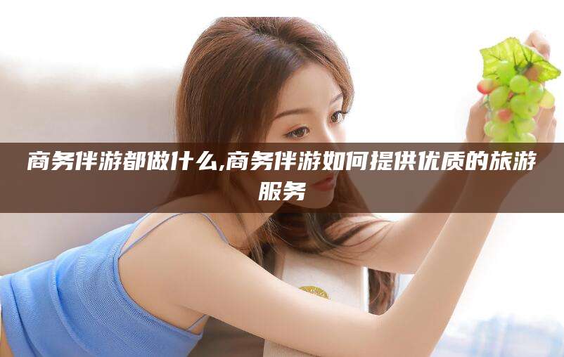 赵县商务伴游都做什么,商务伴游如何提供优质的旅游服务