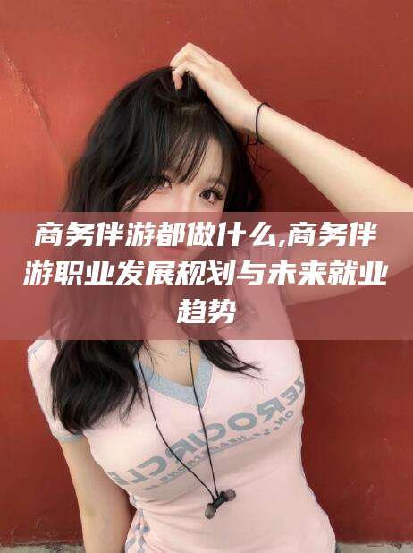 赵县商务伴游都做什么,商务伴游职业发展规划与未来就业趋势