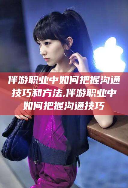 赵县伴游职业中如何把握沟通技巧和方法,伴游职业中如何把握沟通技巧