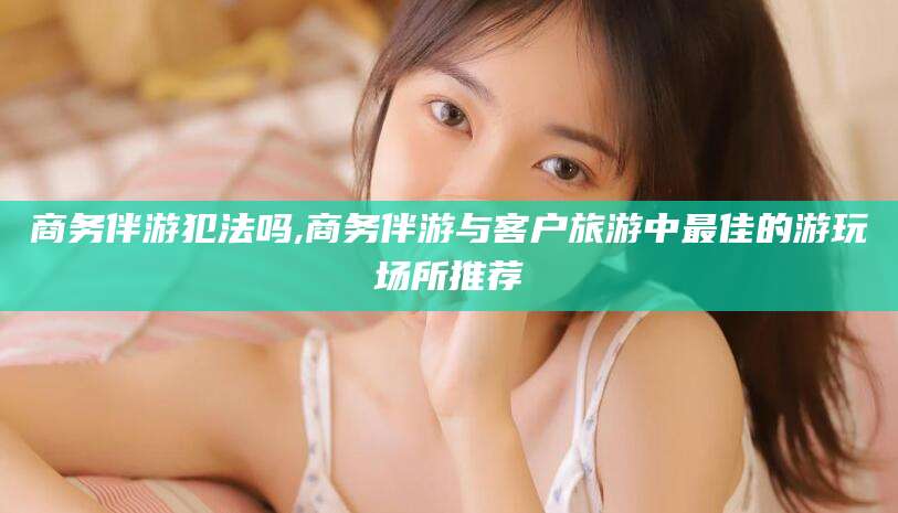 赵县商务伴游犯法吗,商务伴游与客户旅游中最佳的游玩场所推荐