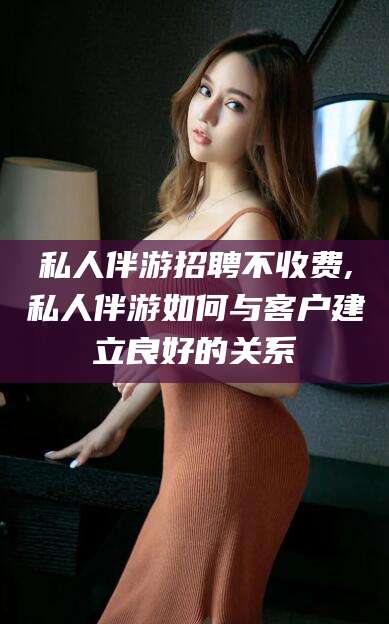 赵县私人伴游招聘不收费,私人伴游如何与客户建立良好的关系