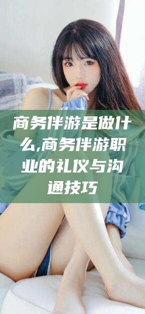 赵县商务伴游是做什么,商务伴游职业的礼仪与沟通技巧