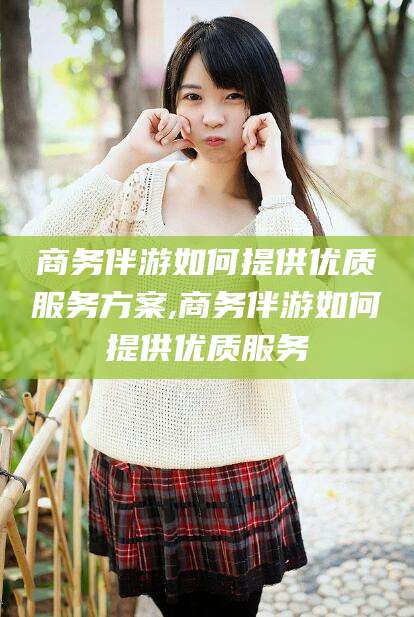 赵县商务伴游如何提供优质服务方案,商务伴游如何提供优质服务