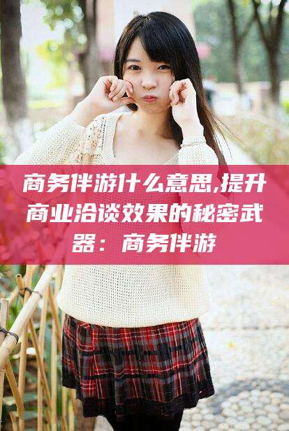 赵县商务伴游什么意思,提升商业洽谈效果的秘密武器：商务伴游