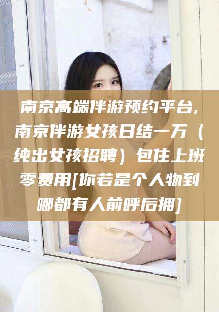 赵县南京高端伴游预约平台,南京伴游女孩日结一万（纯出女孩招聘）包住上班零费用[你若是个人物到哪都有人前呼后拥]