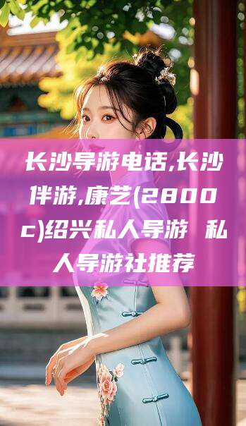 赵县长沙导游电话,长沙伴游,康艺(2800c)绍兴私人导游 私人导游社推荐