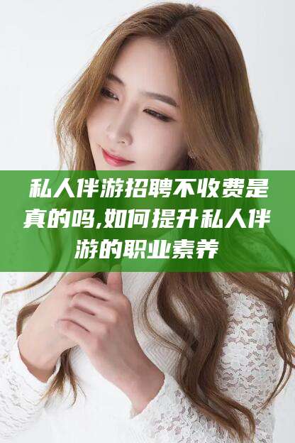 赵县私人伴游招聘不收费是真的吗,如何提升私人伴游的职业素养