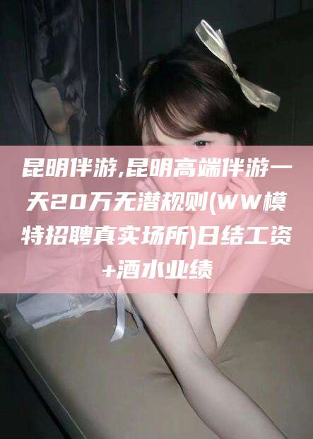 赵县昆明伴游,昆明高端伴游一天20万无潜规则(WW模特招聘真实场所)日结工资+酒水业绩