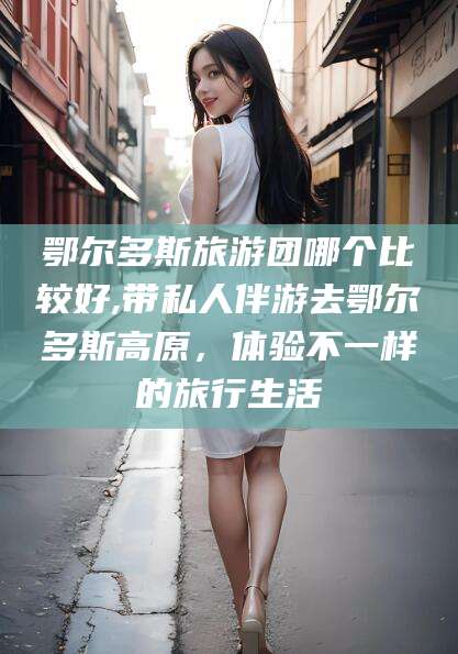 赵县鄂尔多斯旅游团哪个比较好,带私人伴游去鄂尔多斯高原，体验不一样的旅行生活