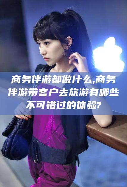 赵县商务伴游都做什么,商务伴游带客户去旅游有哪些不可错过的体验?