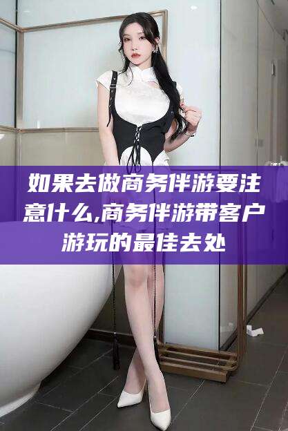 赵县如果去做商务伴游要注意什么,商务伴游带客户游玩的最佳去处