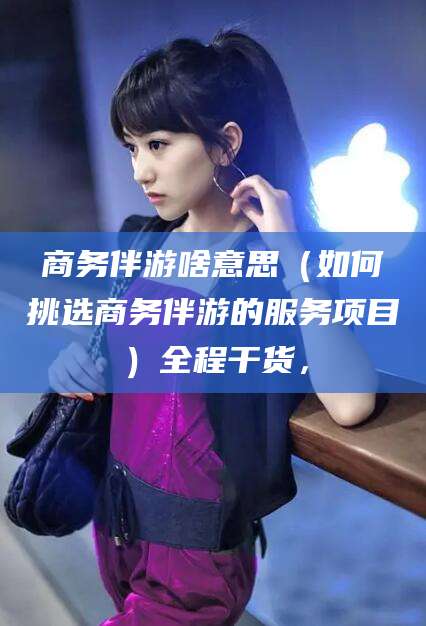 赵县商务伴游啥意思（如何挑选商务伴游的服务项目）全程干货，