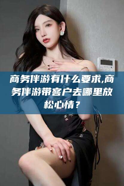 赵县商务伴游有什么要求,商务伴游带客户去哪里放松心情？