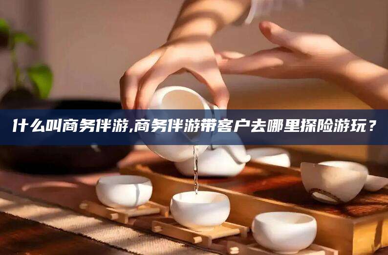 赵县什么叫商务伴游,商务伴游带客户去哪里探险游玩？