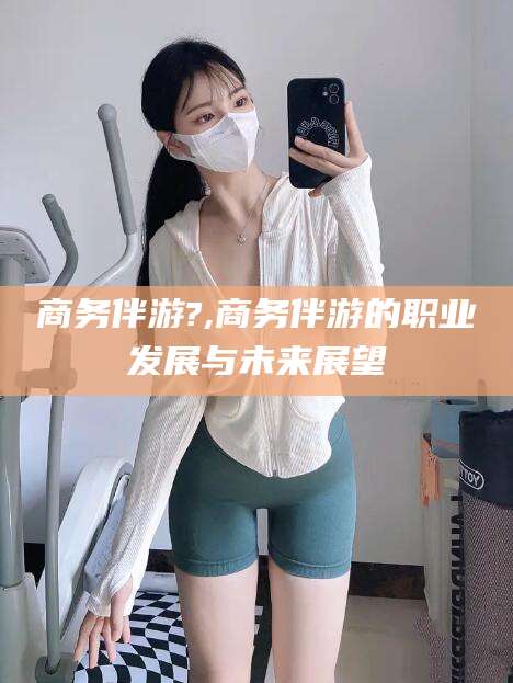 赵县商务伴游?,商务伴游的职业发展与未来展望