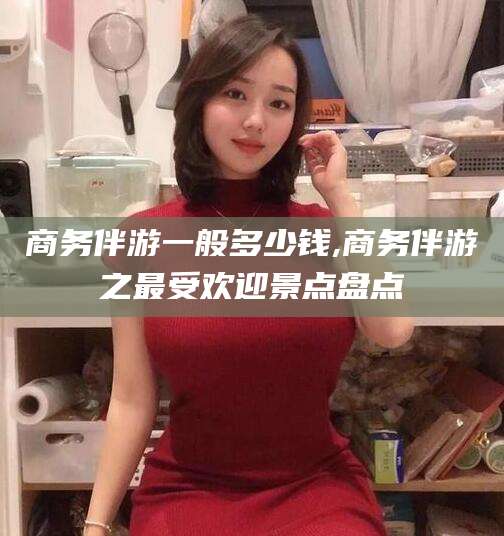 赵县商务伴游一般多少钱,商务伴游之最受欢迎景点盘点