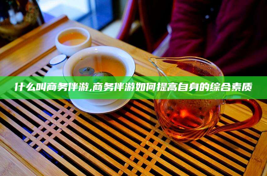 赵县什么叫商务伴游,商务伴游如何提高自身的综合素质